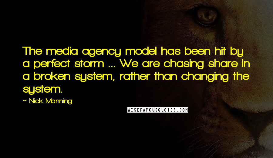 Nick Manning Quotes: The media agency model has been hit by a perfect storm ... We are chasing share in a broken system, rather than changing the system.