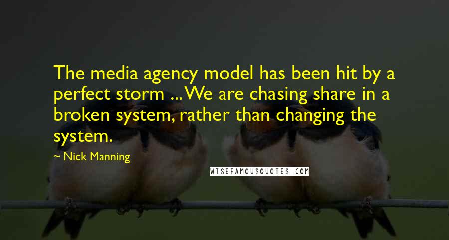 Nick Manning Quotes: The media agency model has been hit by a perfect storm ... We are chasing share in a broken system, rather than changing the system.