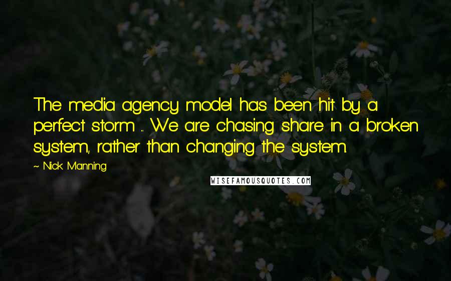 Nick Manning Quotes: The media agency model has been hit by a perfect storm ... We are chasing share in a broken system, rather than changing the system.