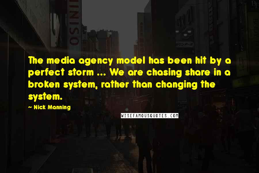 Nick Manning Quotes: The media agency model has been hit by a perfect storm ... We are chasing share in a broken system, rather than changing the system.