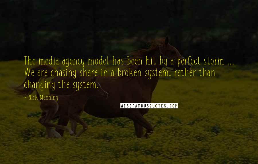 Nick Manning Quotes: The media agency model has been hit by a perfect storm ... We are chasing share in a broken system, rather than changing the system.