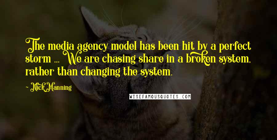 Nick Manning Quotes: The media agency model has been hit by a perfect storm ... We are chasing share in a broken system, rather than changing the system.