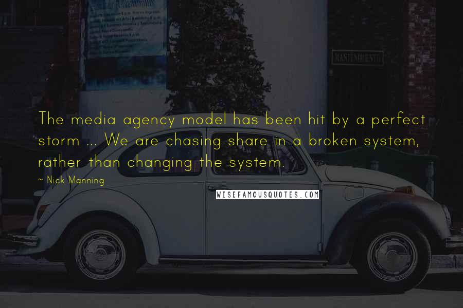 Nick Manning Quotes: The media agency model has been hit by a perfect storm ... We are chasing share in a broken system, rather than changing the system.