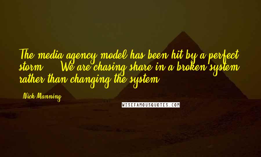 Nick Manning Quotes: The media agency model has been hit by a perfect storm ... We are chasing share in a broken system, rather than changing the system.