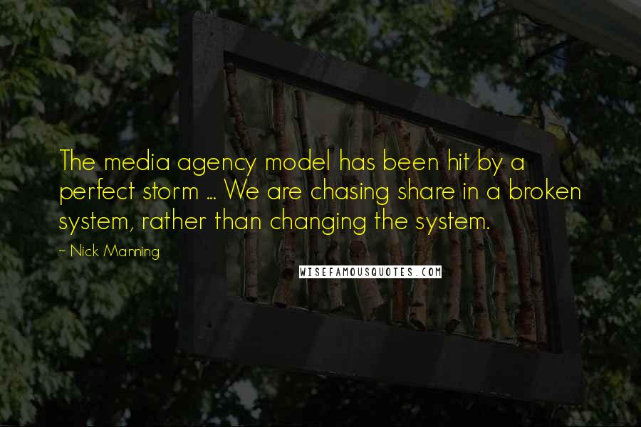 Nick Manning Quotes: The media agency model has been hit by a perfect storm ... We are chasing share in a broken system, rather than changing the system.