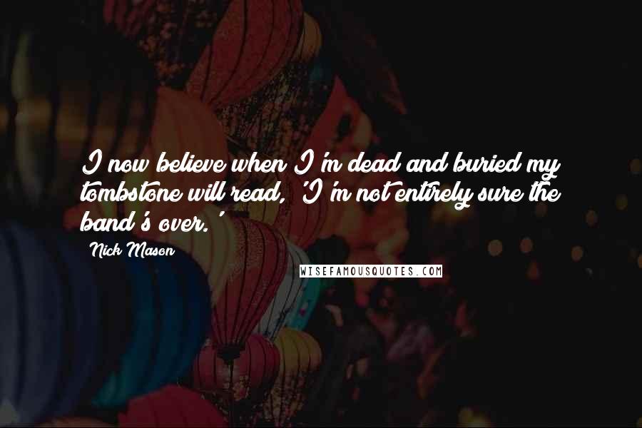 Nick Mason Quotes: I now believe when I'm dead and buried my tombstone will read, 'I'm not entirely sure the band's over.'
