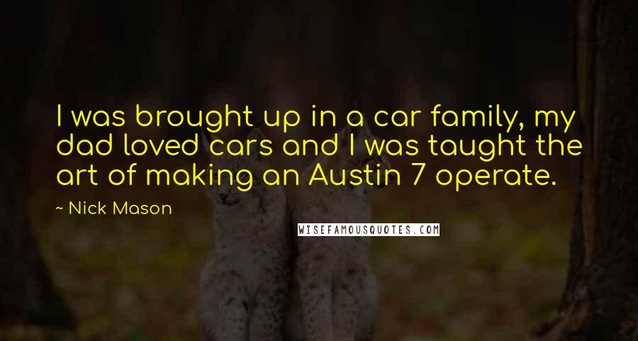 Nick Mason Quotes: I was brought up in a car family, my dad loved cars and I was taught the art of making an Austin 7 operate.
