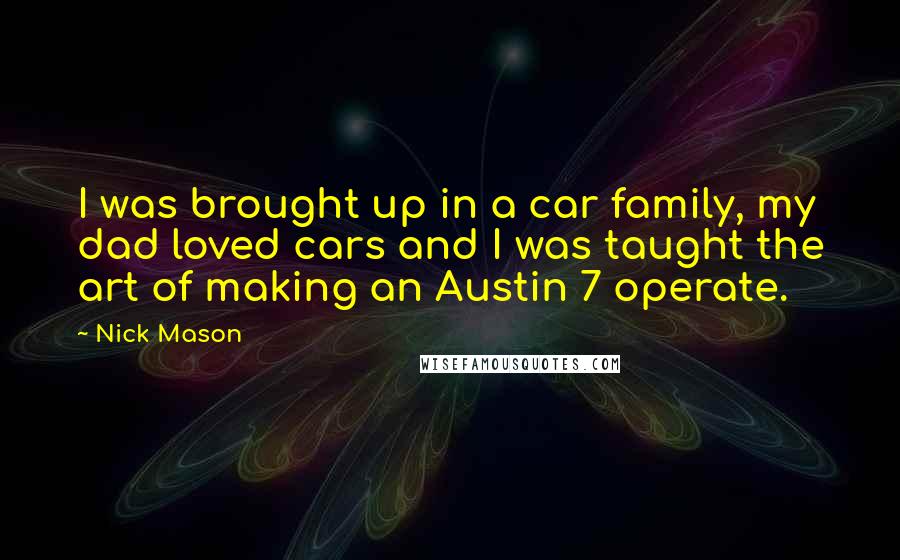Nick Mason Quotes: I was brought up in a car family, my dad loved cars and I was taught the art of making an Austin 7 operate.