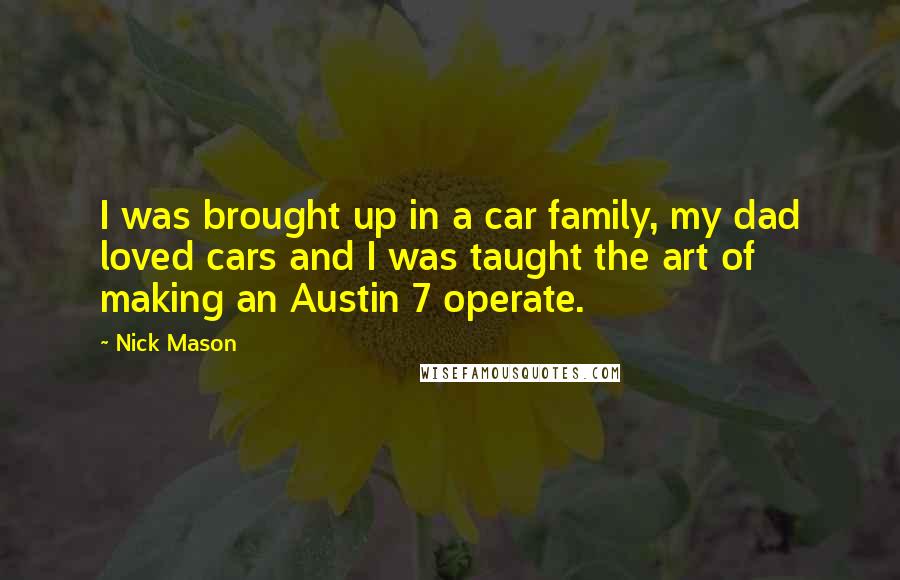 Nick Mason Quotes: I was brought up in a car family, my dad loved cars and I was taught the art of making an Austin 7 operate.