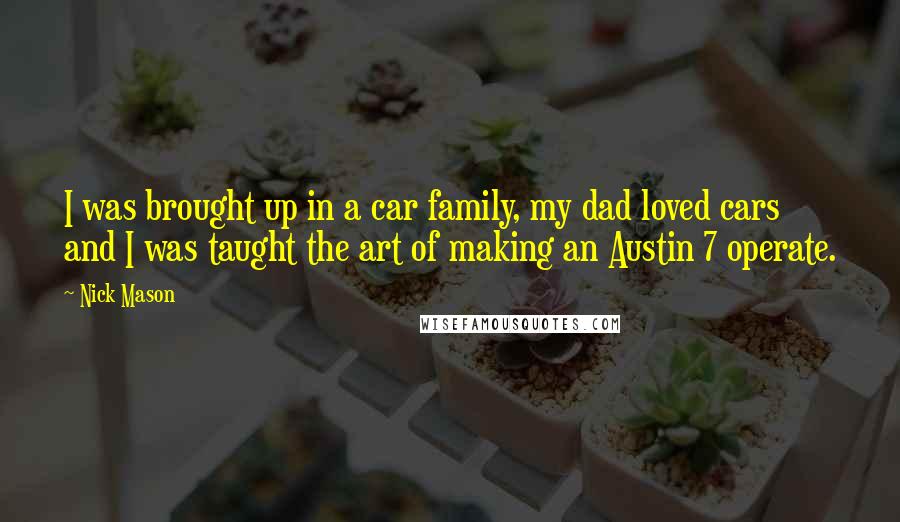 Nick Mason Quotes: I was brought up in a car family, my dad loved cars and I was taught the art of making an Austin 7 operate.