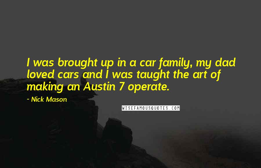 Nick Mason Quotes: I was brought up in a car family, my dad loved cars and I was taught the art of making an Austin 7 operate.