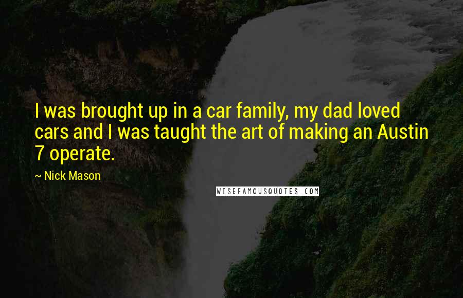 Nick Mason Quotes: I was brought up in a car family, my dad loved cars and I was taught the art of making an Austin 7 operate.