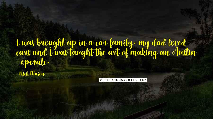 Nick Mason Quotes: I was brought up in a car family, my dad loved cars and I was taught the art of making an Austin 7 operate.