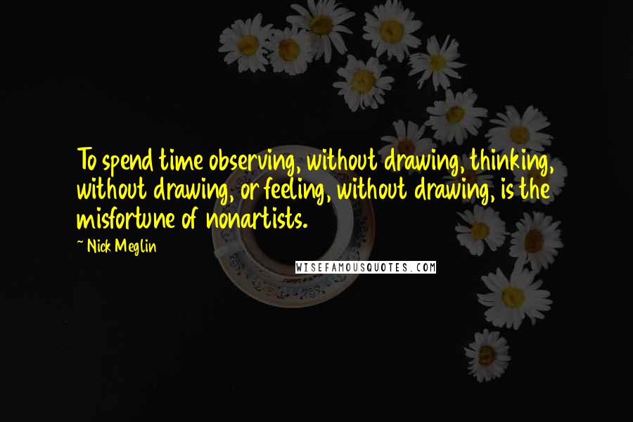 Nick Meglin Quotes: To spend time observing, without drawing, thinking, without drawing, or feeling, without drawing, is the misfortune of nonartists.