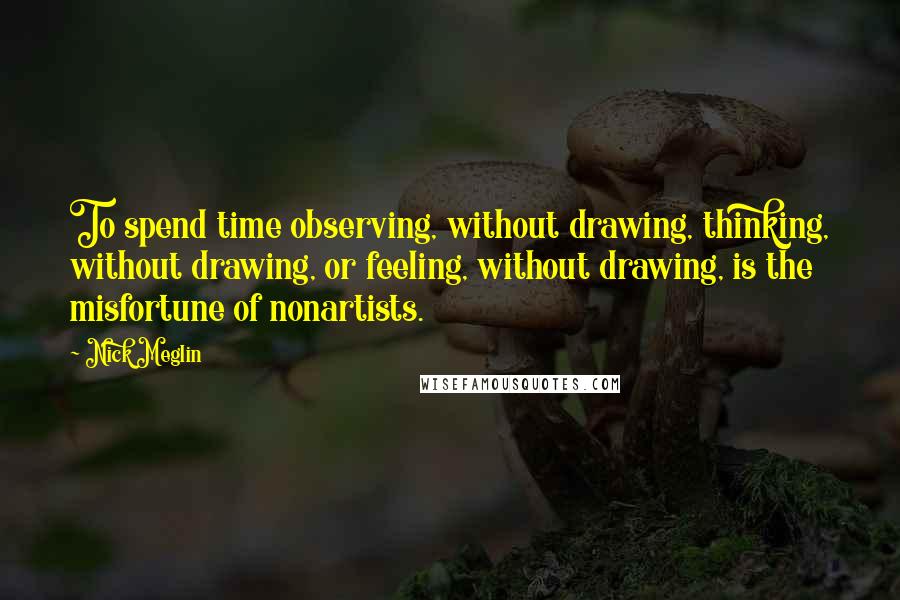 Nick Meglin Quotes: To spend time observing, without drawing, thinking, without drawing, or feeling, without drawing, is the misfortune of nonartists.