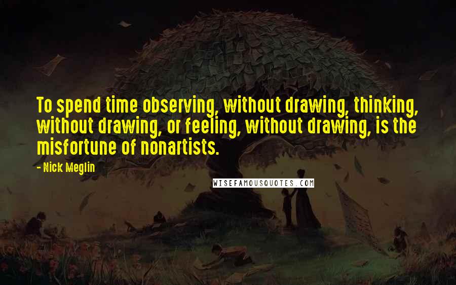 Nick Meglin Quotes: To spend time observing, without drawing, thinking, without drawing, or feeling, without drawing, is the misfortune of nonartists.