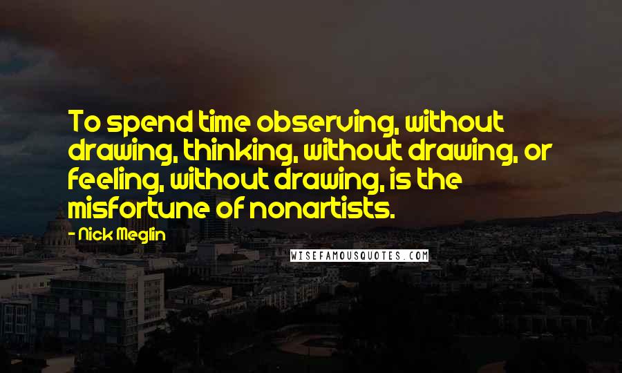 Nick Meglin Quotes: To spend time observing, without drawing, thinking, without drawing, or feeling, without drawing, is the misfortune of nonartists.