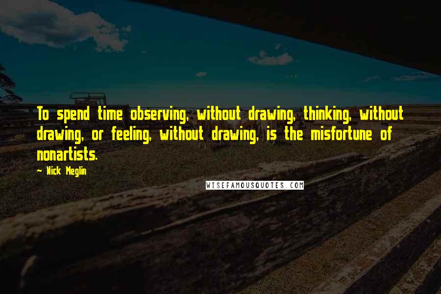 Nick Meglin Quotes: To spend time observing, without drawing, thinking, without drawing, or feeling, without drawing, is the misfortune of nonartists.