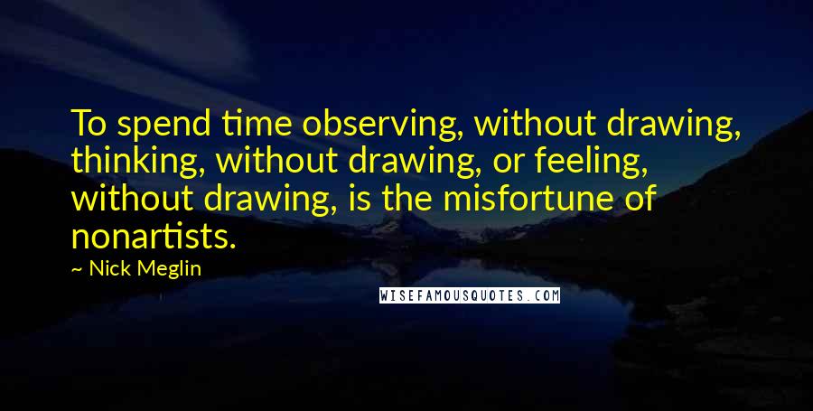 Nick Meglin Quotes: To spend time observing, without drawing, thinking, without drawing, or feeling, without drawing, is the misfortune of nonartists.