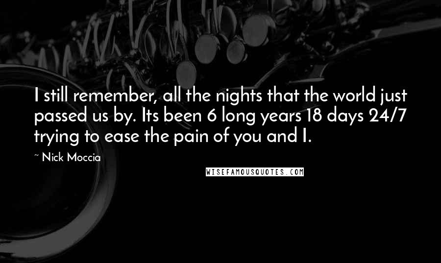 Nick Moccia Quotes: I still remember, all the nights that the world just passed us by. Its been 6 long years 18 days 24/7 trying to ease the pain of you and I.