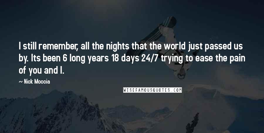 Nick Moccia Quotes: I still remember, all the nights that the world just passed us by. Its been 6 long years 18 days 24/7 trying to ease the pain of you and I.