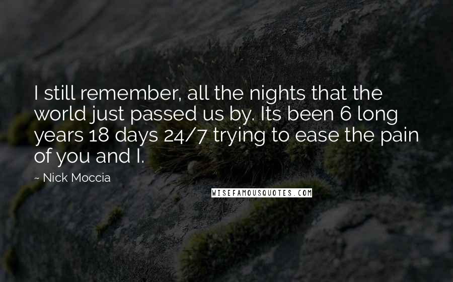 Nick Moccia Quotes: I still remember, all the nights that the world just passed us by. Its been 6 long years 18 days 24/7 trying to ease the pain of you and I.