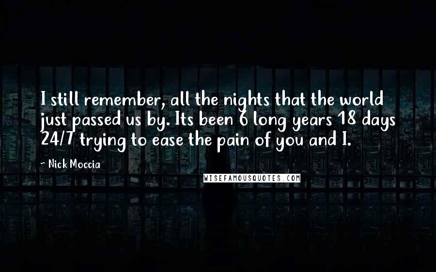 Nick Moccia Quotes: I still remember, all the nights that the world just passed us by. Its been 6 long years 18 days 24/7 trying to ease the pain of you and I.