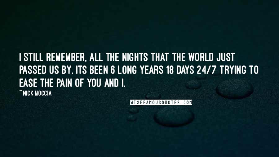 Nick Moccia Quotes: I still remember, all the nights that the world just passed us by. Its been 6 long years 18 days 24/7 trying to ease the pain of you and I.