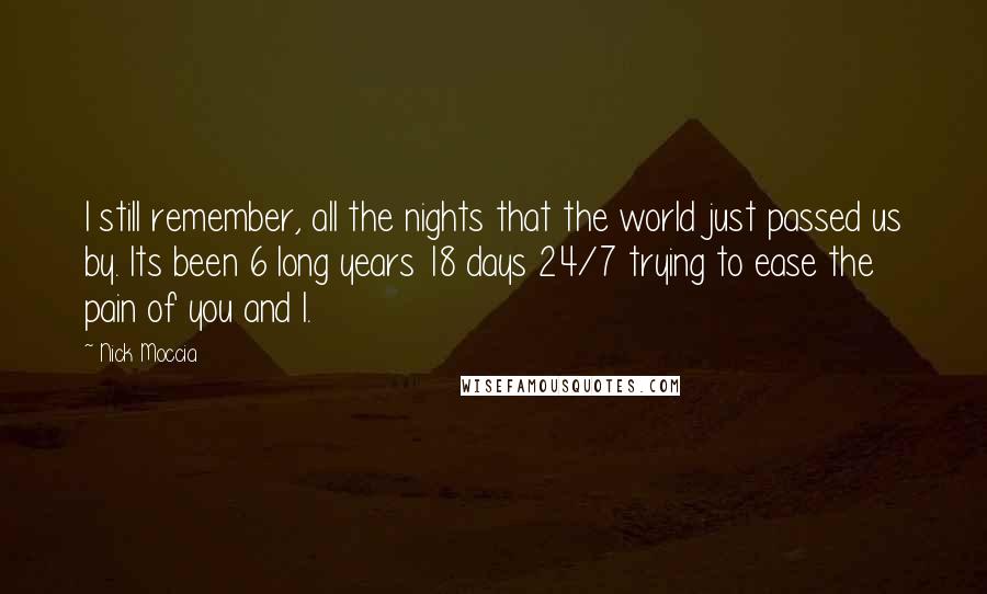 Nick Moccia Quotes: I still remember, all the nights that the world just passed us by. Its been 6 long years 18 days 24/7 trying to ease the pain of you and I.