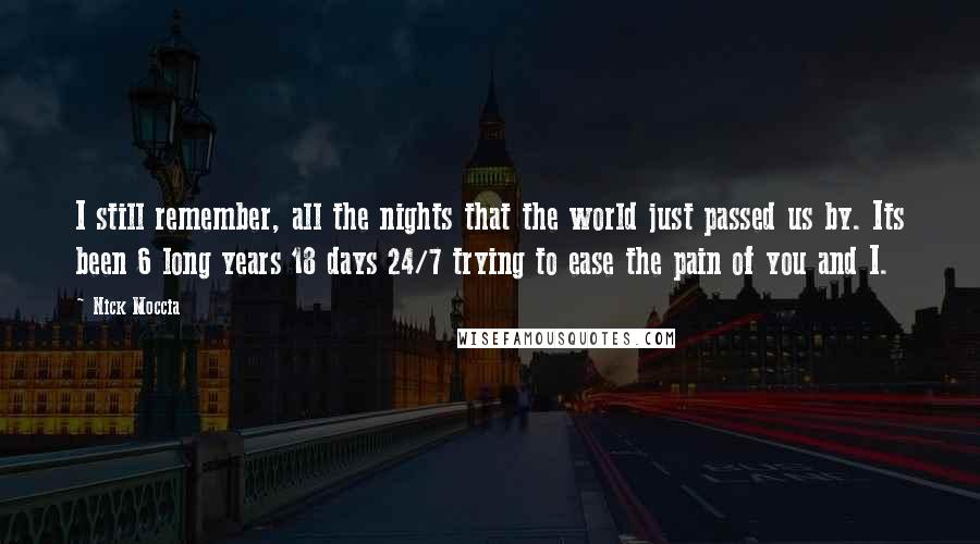 Nick Moccia Quotes: I still remember, all the nights that the world just passed us by. Its been 6 long years 18 days 24/7 trying to ease the pain of you and I.