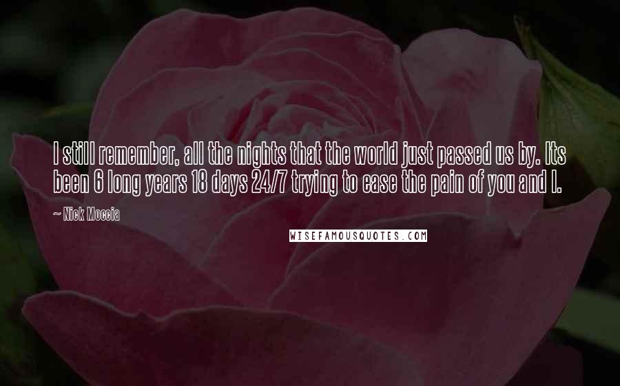 Nick Moccia Quotes: I still remember, all the nights that the world just passed us by. Its been 6 long years 18 days 24/7 trying to ease the pain of you and I.