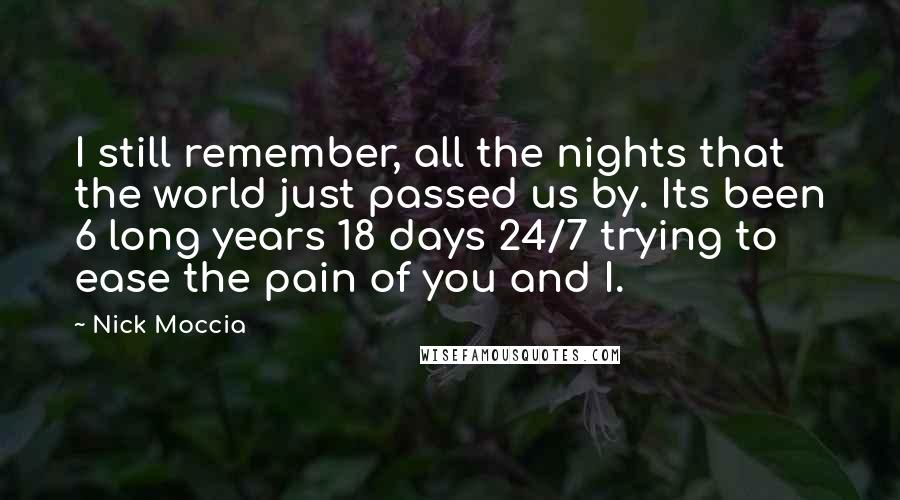 Nick Moccia Quotes: I still remember, all the nights that the world just passed us by. Its been 6 long years 18 days 24/7 trying to ease the pain of you and I.