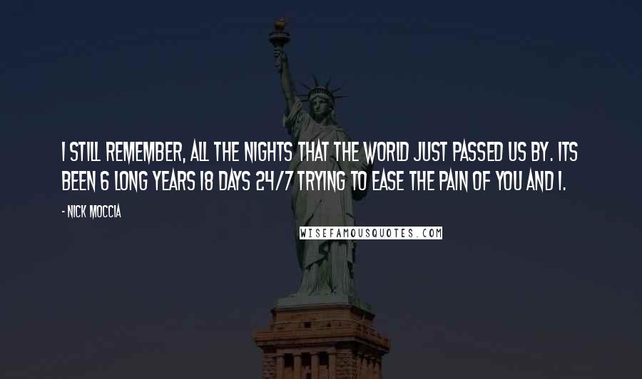 Nick Moccia Quotes: I still remember, all the nights that the world just passed us by. Its been 6 long years 18 days 24/7 trying to ease the pain of you and I.