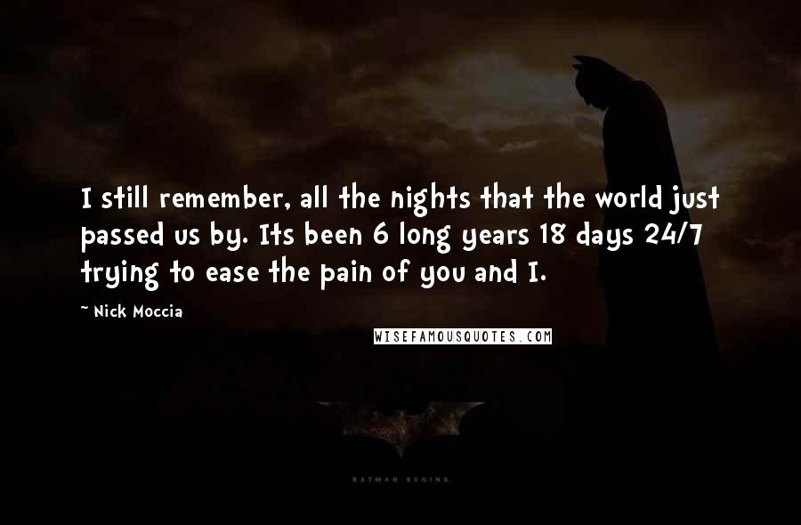 Nick Moccia Quotes: I still remember, all the nights that the world just passed us by. Its been 6 long years 18 days 24/7 trying to ease the pain of you and I.