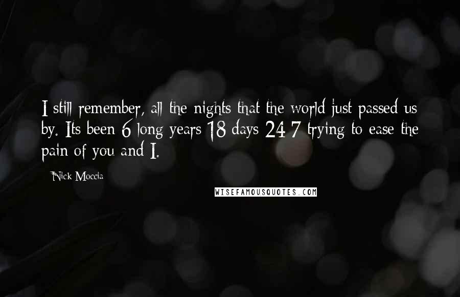 Nick Moccia Quotes: I still remember, all the nights that the world just passed us by. Its been 6 long years 18 days 24/7 trying to ease the pain of you and I.