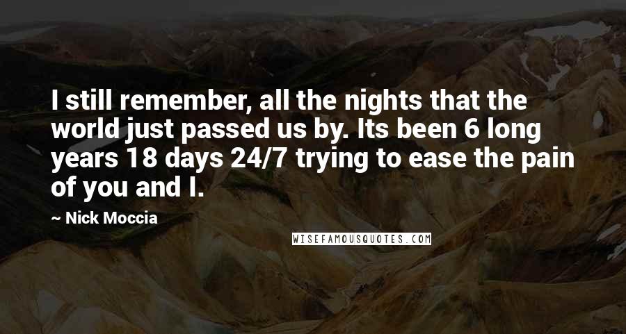 Nick Moccia Quotes: I still remember, all the nights that the world just passed us by. Its been 6 long years 18 days 24/7 trying to ease the pain of you and I.