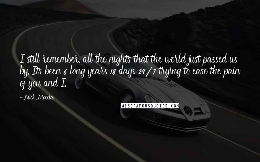 Nick Moccia Quotes: I still remember, all the nights that the world just passed us by. Its been 6 long years 18 days 24/7 trying to ease the pain of you and I.