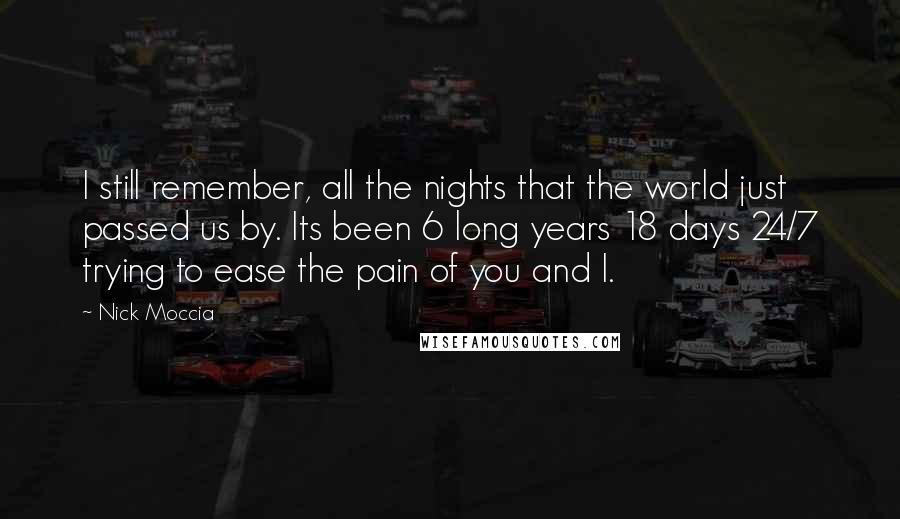 Nick Moccia Quotes: I still remember, all the nights that the world just passed us by. Its been 6 long years 18 days 24/7 trying to ease the pain of you and I.