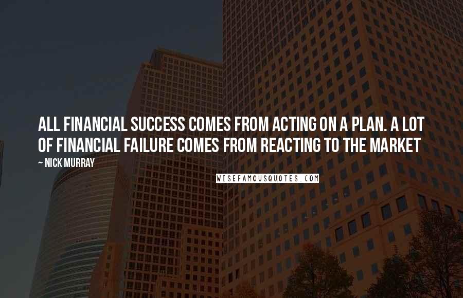 Nick Murray Quotes: All financial success comes from acting on a plan. A lot of financial failure comes from reacting to the market