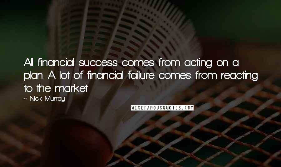 Nick Murray Quotes: All financial success comes from acting on a plan. A lot of financial failure comes from reacting to the market