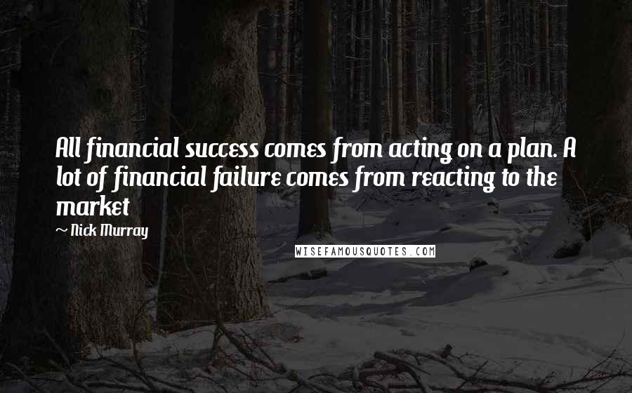 Nick Murray Quotes: All financial success comes from acting on a plan. A lot of financial failure comes from reacting to the market