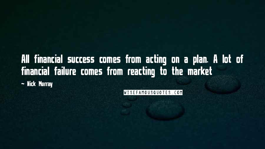 Nick Murray Quotes: All financial success comes from acting on a plan. A lot of financial failure comes from reacting to the market