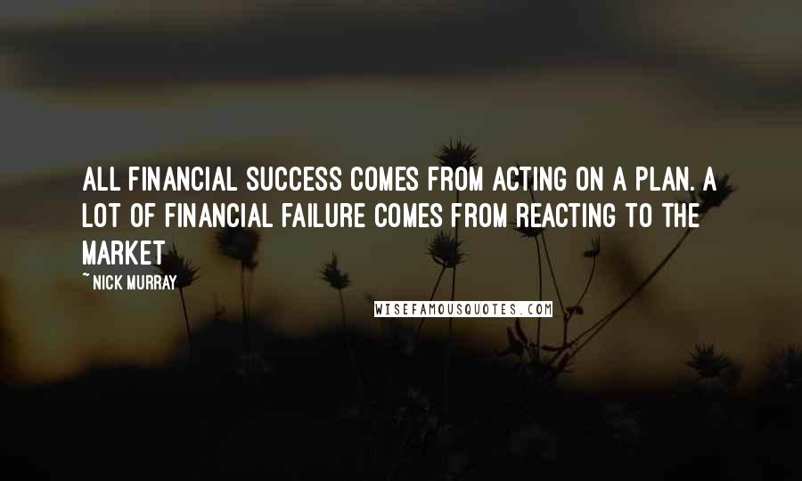 Nick Murray Quotes: All financial success comes from acting on a plan. A lot of financial failure comes from reacting to the market