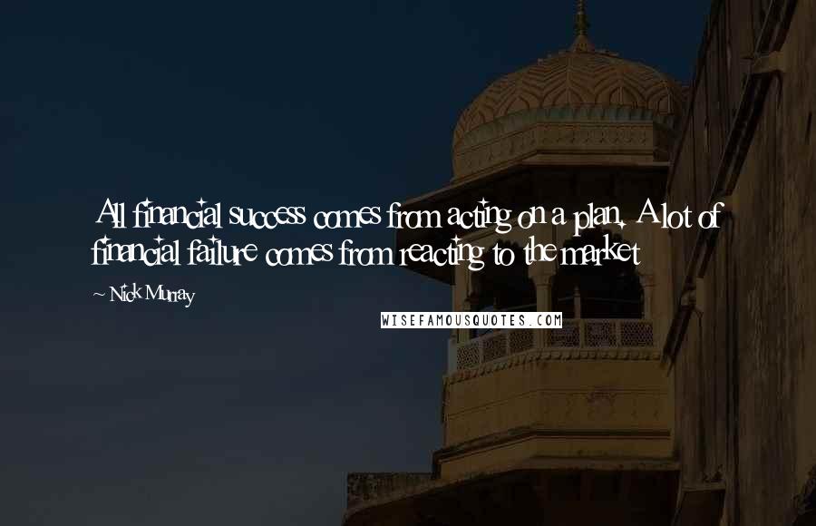 Nick Murray Quotes: All financial success comes from acting on a plan. A lot of financial failure comes from reacting to the market