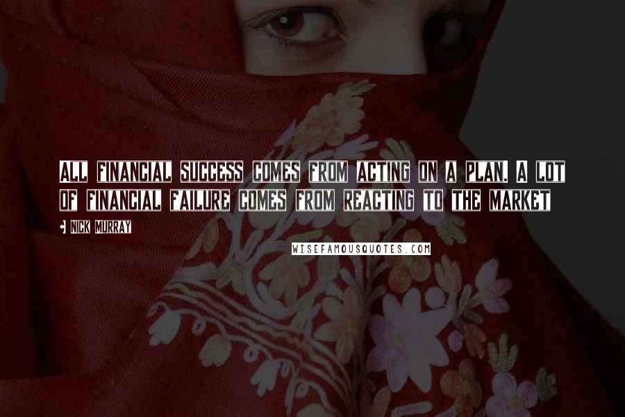 Nick Murray Quotes: All financial success comes from acting on a plan. A lot of financial failure comes from reacting to the market