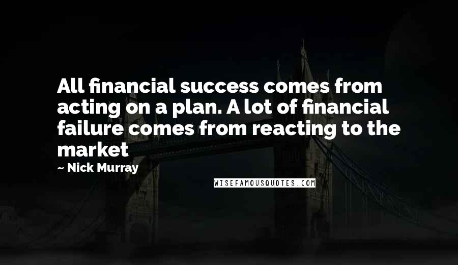 Nick Murray Quotes: All financial success comes from acting on a plan. A lot of financial failure comes from reacting to the market