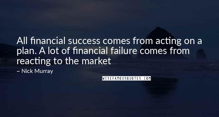 Nick Murray Quotes: All financial success comes from acting on a plan. A lot of financial failure comes from reacting to the market