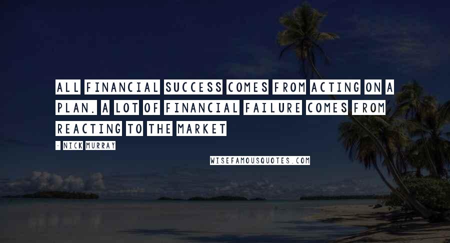 Nick Murray Quotes: All financial success comes from acting on a plan. A lot of financial failure comes from reacting to the market