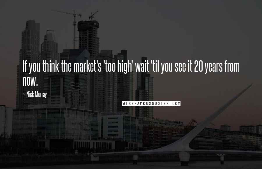 Nick Murray Quotes: If you think the market's 'too high' wait 'til you see it 20 years from now.