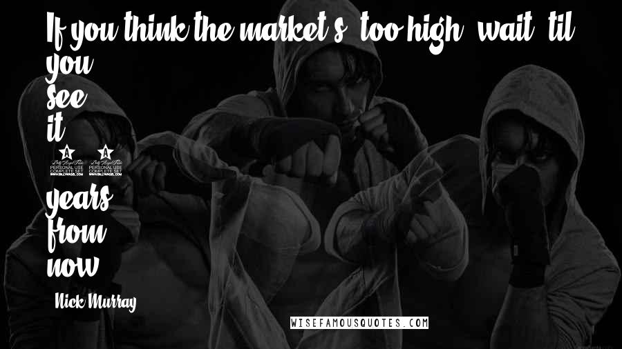Nick Murray Quotes: If you think the market's 'too high' wait 'til you see it 20 years from now.